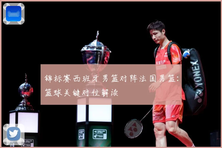 锦标赛西班牙男篮对阵法国男篮：篮球关键对位解读