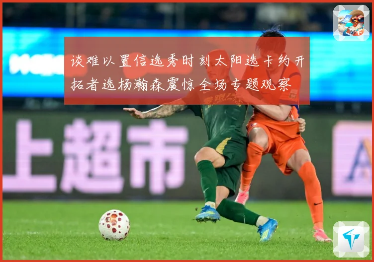 谈难以置信选秀时刻太阳选卡约开拓者选杨瀚森震惊全场专题观察