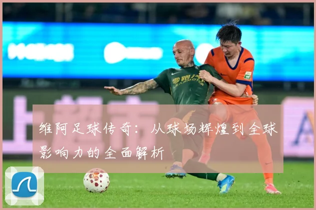 维阿足球传奇：从球场辉煌到全球影响力的全面解析