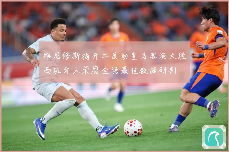 维尼修斯梅开二度助皇马客场大胜西班牙人荣膺全场最佳数据研判