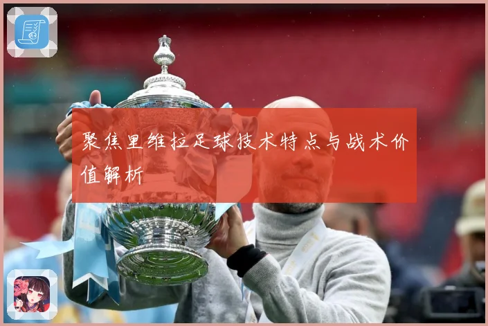 聚焦里维拉足球技术特点与战术价值解析