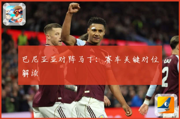 巴尼亚亚对阵马丁：赛车关键对位解读