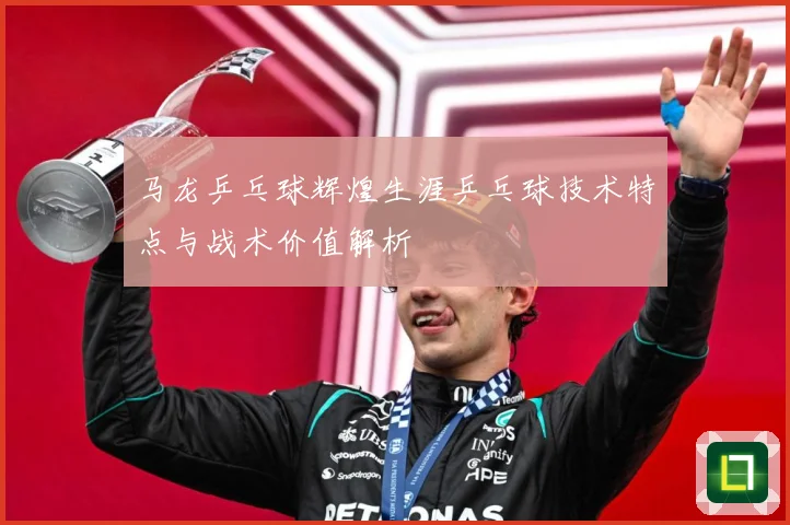 马龙乒乓球辉煌生涯乒乓球技术特点与战术价值解析