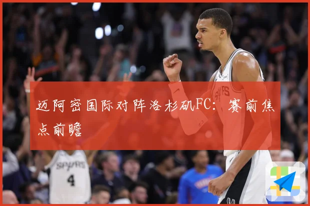 迈阿密国际对阵洛杉矶FC：赛前焦点前瞻